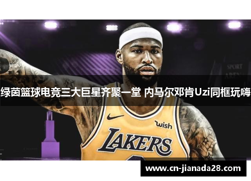 绿茵篮球电竞三大巨星齐聚一堂 内马尔邓肯Uzi同框玩嗨
